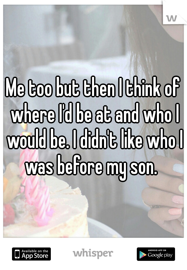 Me too but then I think of where I'd be at and who I would be. I didn't like who I was before my son.  