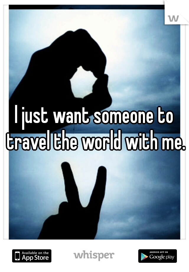 I just want someone to travel the world with me.