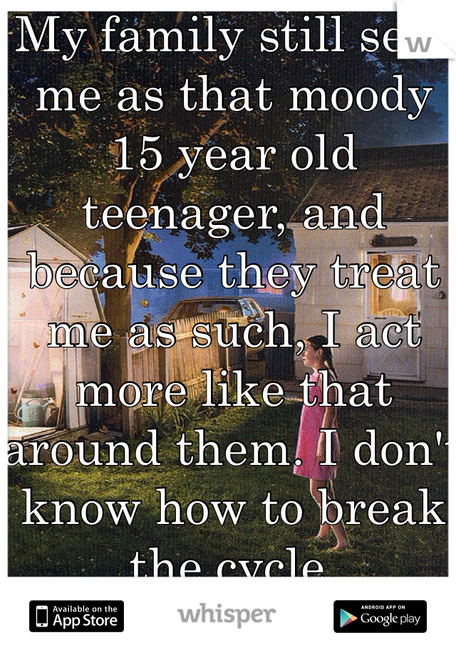 My family still sees me as that moody 15 year old teenager, and because they treat me as such, I act more like that around them. I don't know how to break the cycle. 