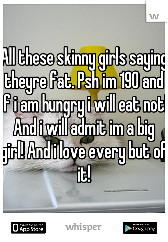 All these skinny girls saying theyre fat. Psh im 190 and if i am hungry i will eat not! And i will admit im a big girl! And i love every but of it!
