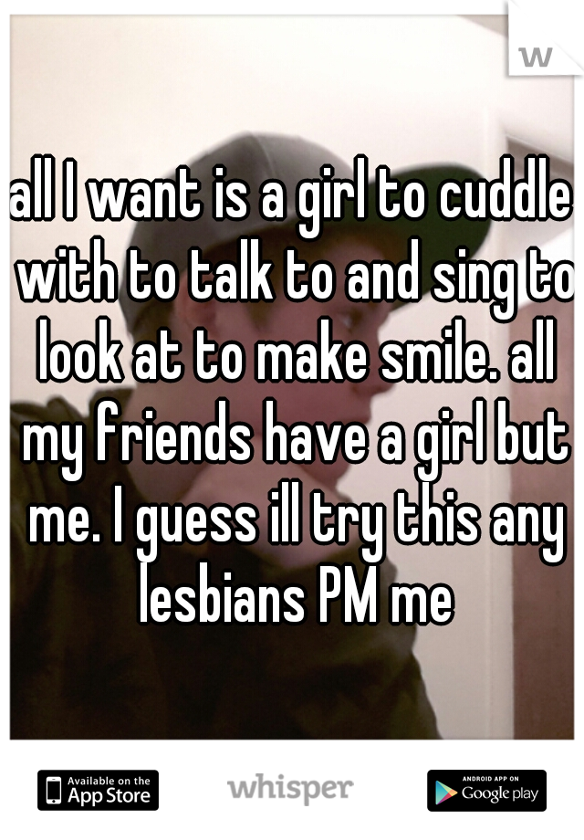 all I want is a girl to cuddle with to talk to and sing to look at to make smile. all my friends have a girl but me. I guess ill try this any lesbians PM me