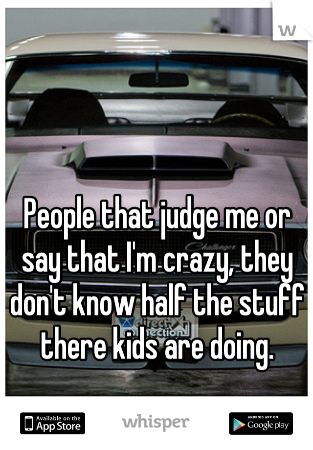 People that judge me or say that I'm crazy, they don't know half the stuff there kids are doing.
