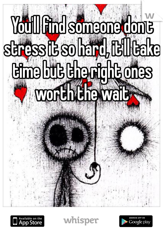 You'll find someone don't stress it so hard, it'll take time but the right ones worth the wait