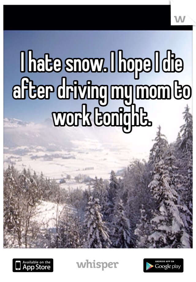 I hate snow. I hope I die after driving my mom to work tonight.