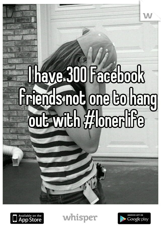I have 300 Facebook friends not one to hang out with #lonerlife 