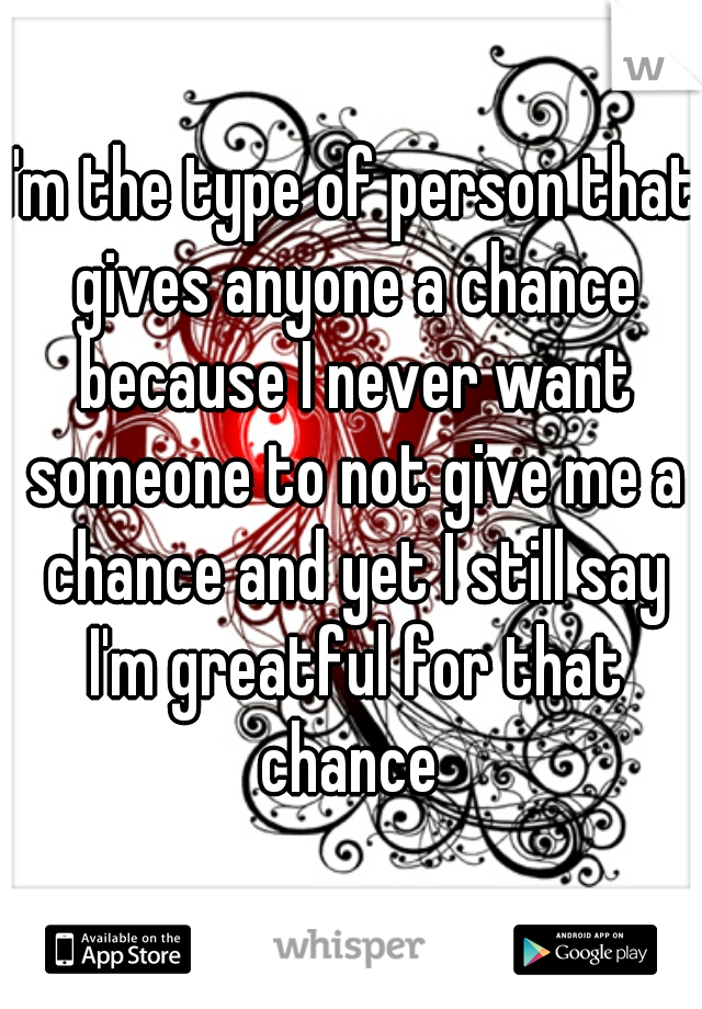 I'm the type of person that gives anyone a chance because I never want someone to not give me a chance and yet I still say I'm greatful for that chance 