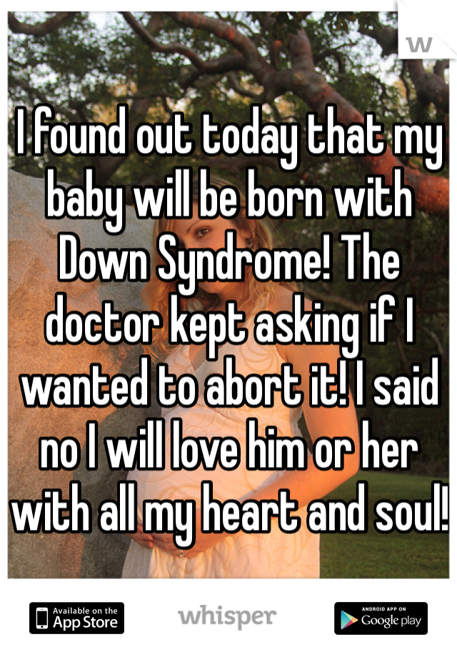 I found out today that my baby will be born with Down Syndrome! The doctor kept asking if I wanted to abort it! I said no I will love him or her with all my heart and soul!
