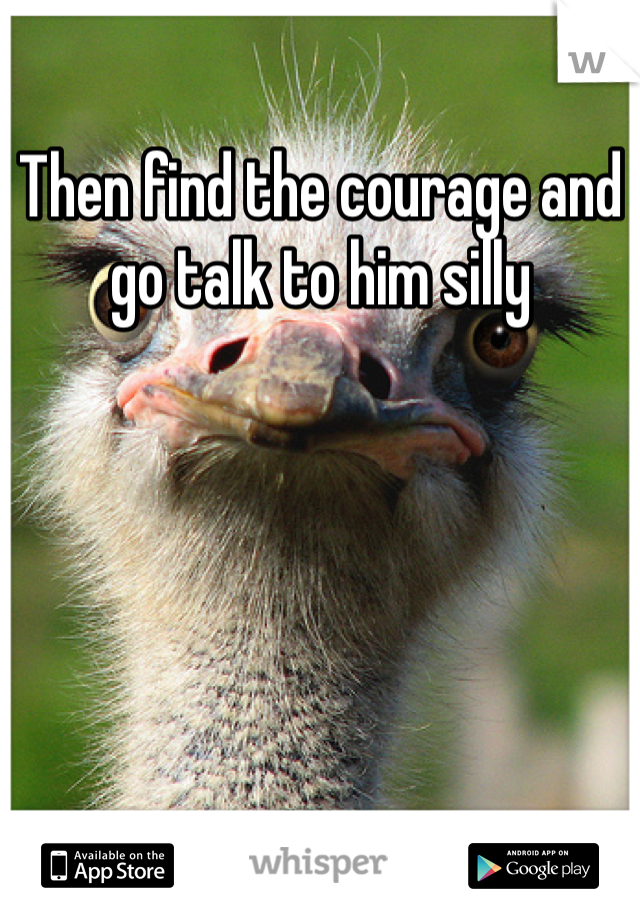 Then find the courage and go talk to him silly