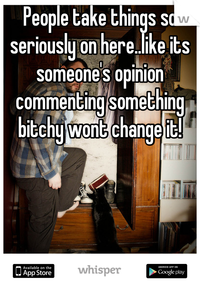 People take things so seriously on here..like its someone's opinion commenting something bitchy wont change it!