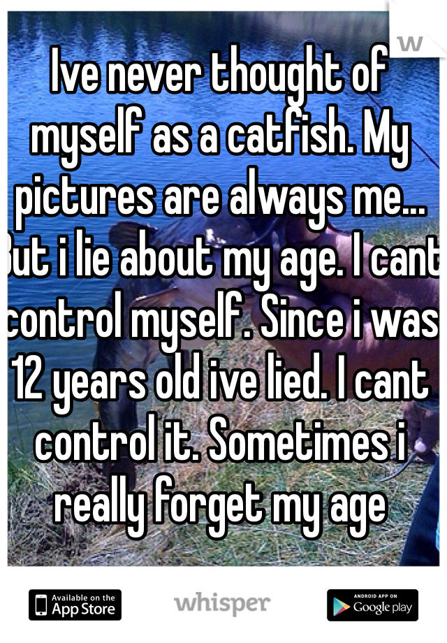 Ive never thought of myself as a catfish. My pictures are always me... But i lie about my age. I cant control myself. Since i was 12 years old ive lied. I cant control it. Sometimes i really forget my age