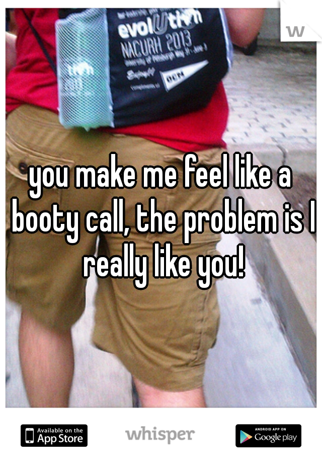 you make me feel like a booty call, the problem is I really like you!