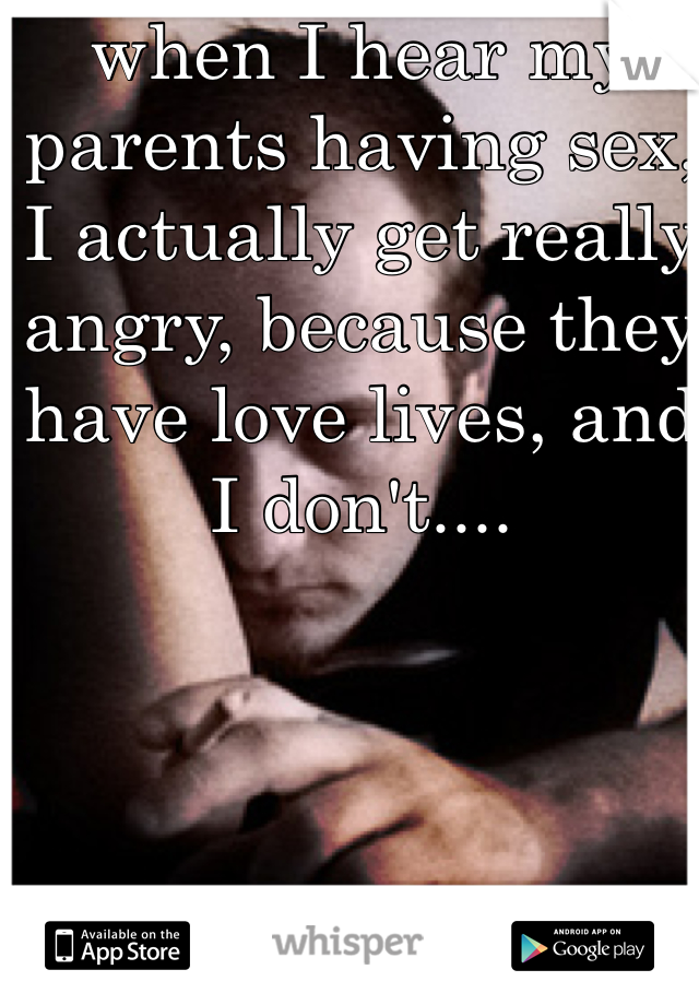 when I hear my parents having sex, I actually get really angry, because they have love lives, and I don't....