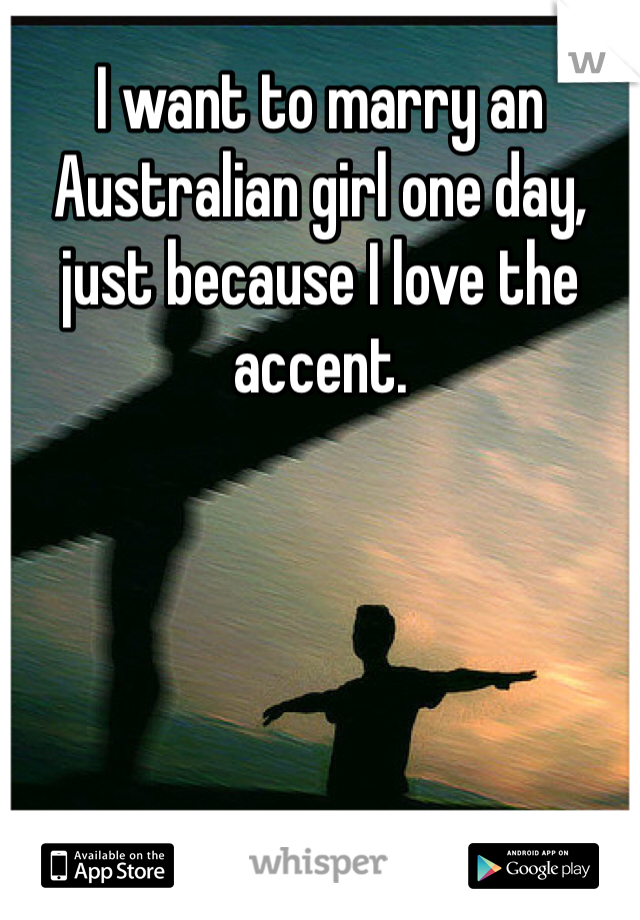 I want to marry an Australian girl one day, just because I love the accent.