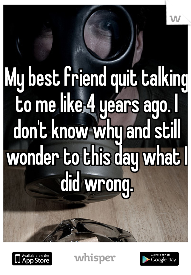 My best friend quit talking to me like 4 years ago. I don't know why and still wonder to this day what I did wrong. 