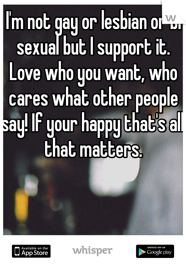 I'm not gay or lesbian or bi sexual but I support it. Love who you want, who cares what other people say! If your happy that's all that matters.