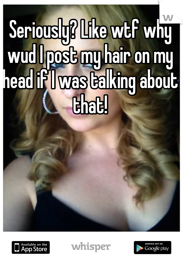 Seriously? Like wtf why wud I post my hair on my head if I was talking about that!
