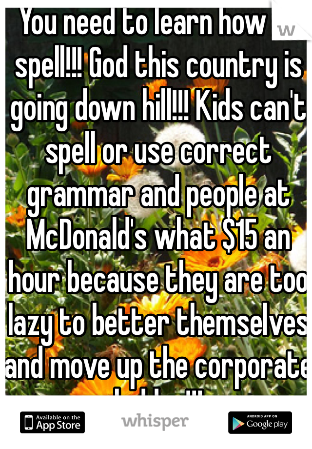 You need to learn how to spell!!! God this country is going down hill!!! Kids can't spell or use correct grammar and people at McDonald's what $15 an hour because they are too lazy to better themselves and move up the corporate ladder!!!