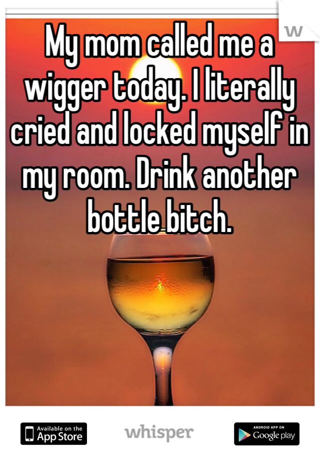 My mom called me a wigger today. I literally cried and locked myself in my room. Drink another bottle bitch. 