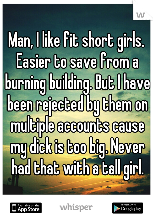 Man, I like fit short girls. Easier to save from a burning building. But I have been rejected by them on multiple accounts cause my dick is too big. Never had that with a tall girl.