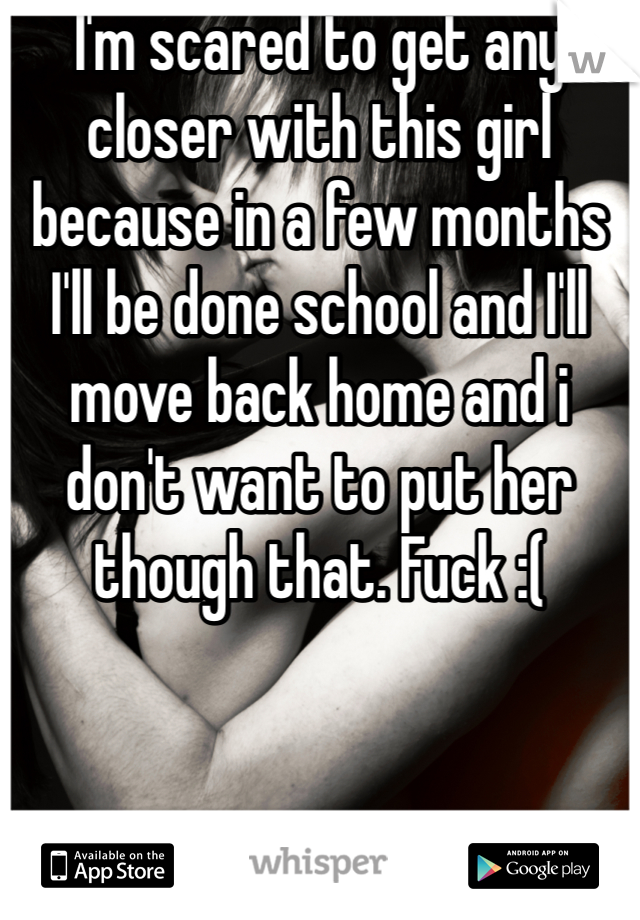 I'm scared to get any closer with this girl because in a few months I'll be done school and I'll move back home and i don't want to put her though that. Fuck :(
