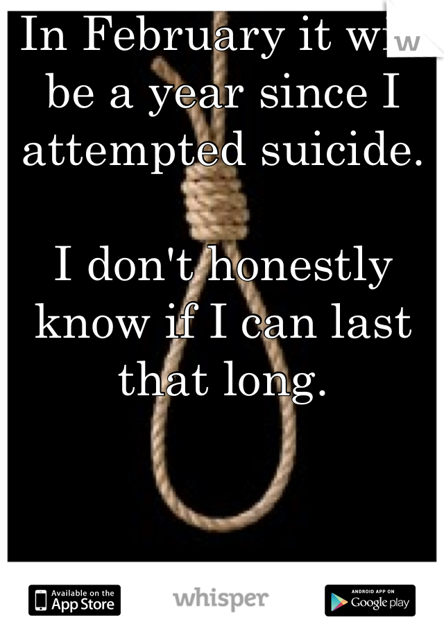 In February it will be a year since I attempted suicide. 

I don't honestly know if I can last that long.

