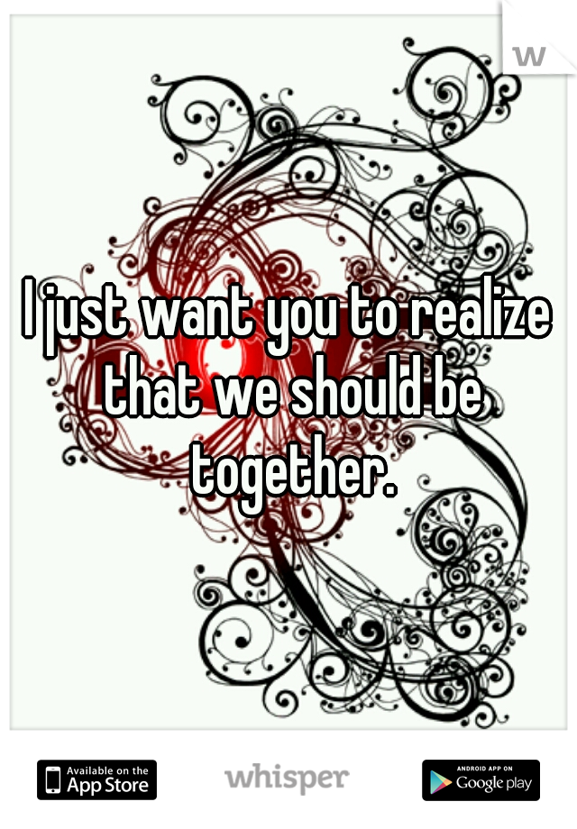 I just want you to realize that we should be together.