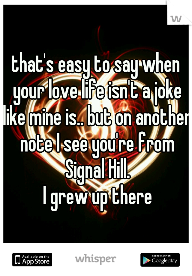 that's easy to say when your love life isn't a joke like mine is.. but on another note I see you're from Signal Hill.
 I grew up there