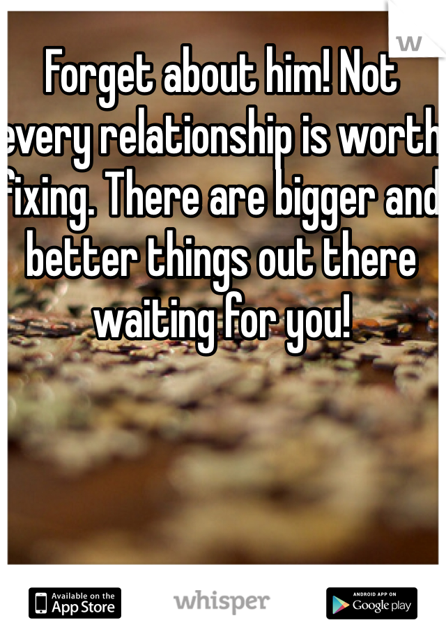 Forget about him! Not every relationship is worth fixing. There are bigger and better things out there waiting for you! 