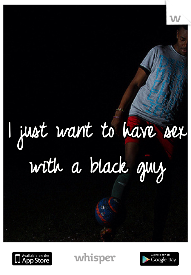 I just want to have sex with a black guy