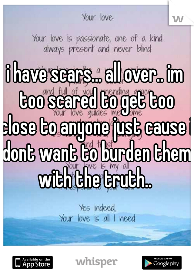 i have scars... all over.. im too scared to get too close to anyone just cause i dont want to burden them with the truth.. 