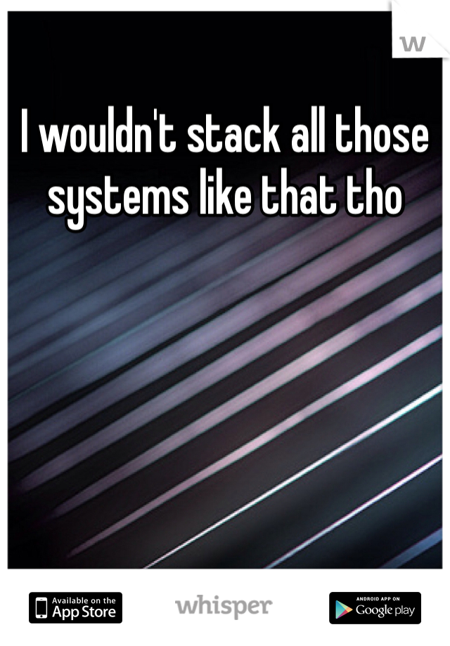 I wouldn't stack all those systems like that tho