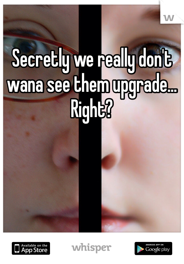 Secretly we really don't wana see them upgrade... Right?