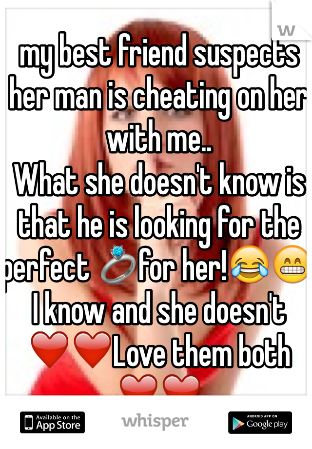 my best friend suspects her man is cheating on her with me.. 
What she doesn't know is that he is looking for the perfect 💍for her!😂😁 I know and she doesn't 
❤️❤️Love them both ❤️❤️