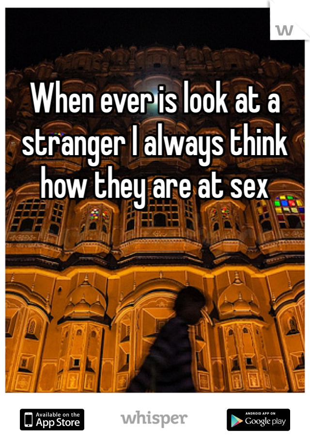 When ever is look at a stranger I always think how they are at sex