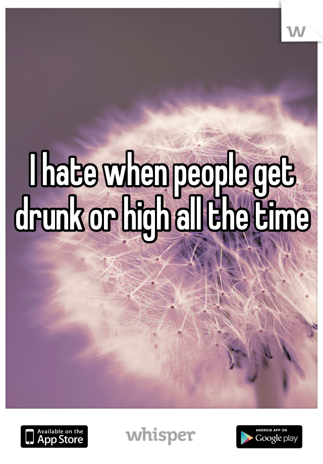 I hate when people get drunk or high all the time 