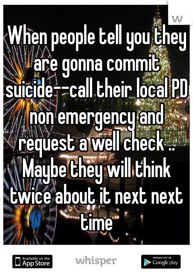 When people tell you they are gonna commit suicide--call their local PD non emergency and request a well check .. Maybe they will think twice about it next next time