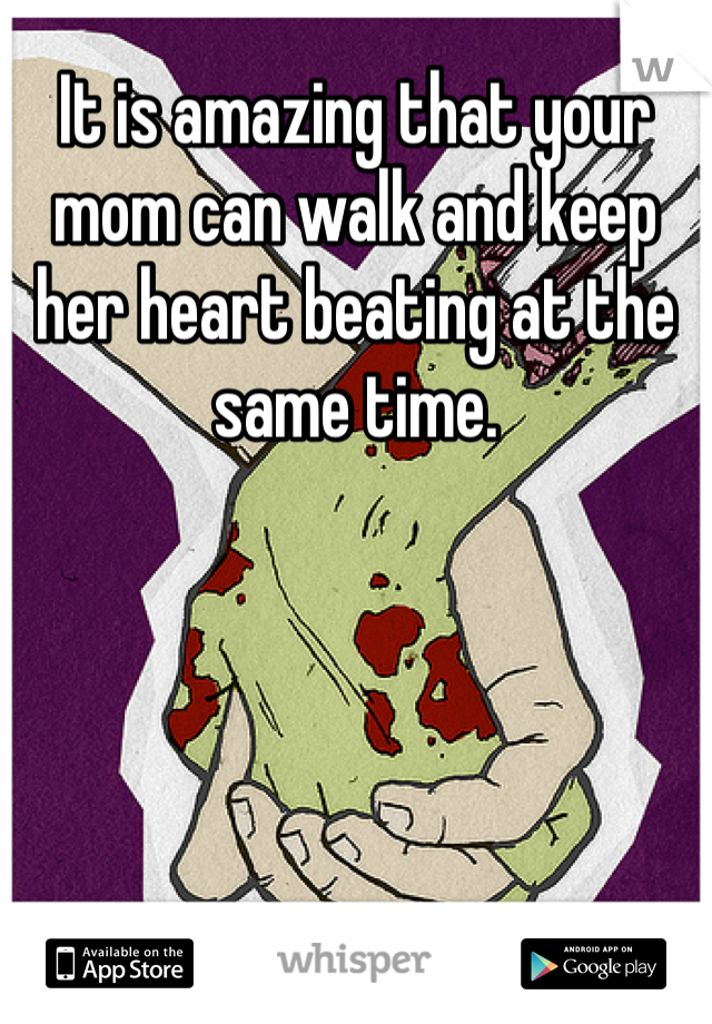 It is amazing that your mom can walk and keep her heart beating at the same time.