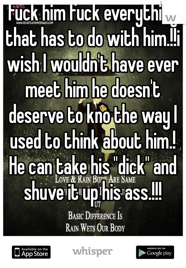 Fuck him fuck everything that has to do with him.!!i wish I wouldn't have ever meet him he doesn't deserve to kno the way I used to think about him.! He can take his "dick" and shuve it up his ass.!!!