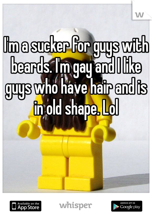 I'm a sucker for guys with beards. I'm gay and I like guys who have hair and is in old shape. Lol 