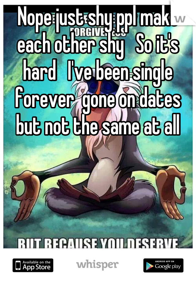 Nope just shy ppl make each other shy   So it's hard   I've been single forever  gone on dates but not the same at all