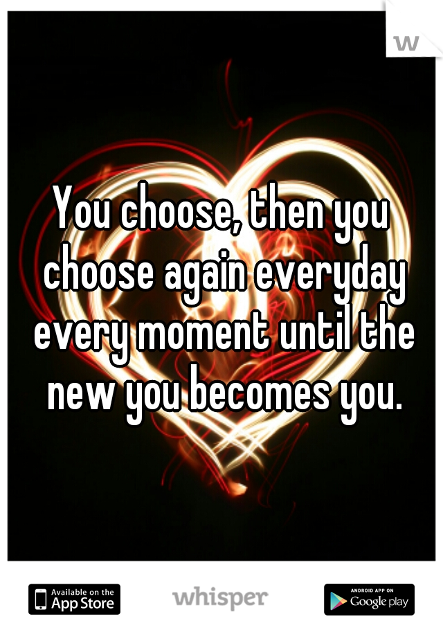 You choose, then you choose again everyday every moment until the new you becomes you.