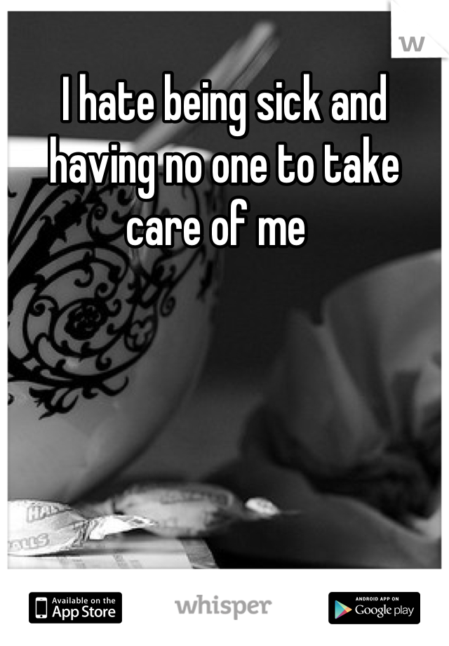 I hate being sick and having no one to take care of me  