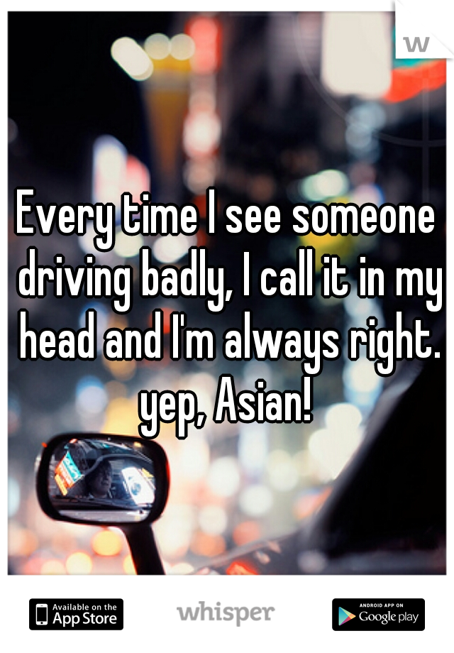 Every time I see someone driving badly, I call it in my head and I'm always right. yep, Asian! 