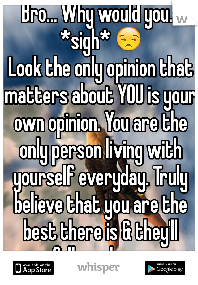Bro... Why would you... *sigh* 😒
Look the only opinion that matters about YOU is your own opinion. You are the only person living with yourself everyday. Truly believe that you are the best there is & they'll follow along...
Only leaders get to places in this world so lead yourself to the life you want to live. Fears are the only thing getting in the way of the things you want