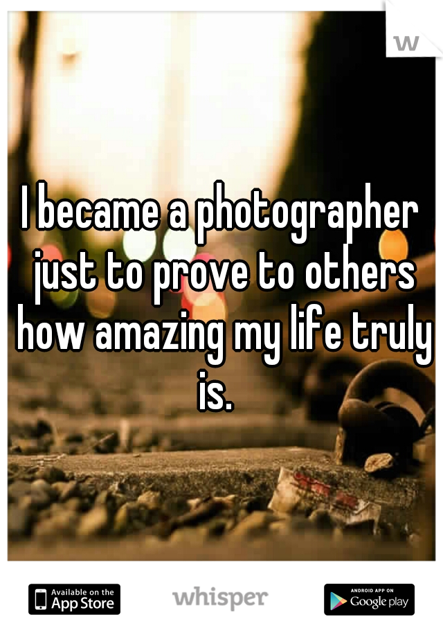 I became a photographer just to prove to others how amazing my life truly is.  