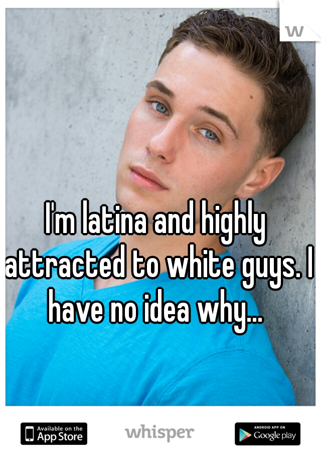 I'm latina and highly attracted to white guys. I have no idea why... 