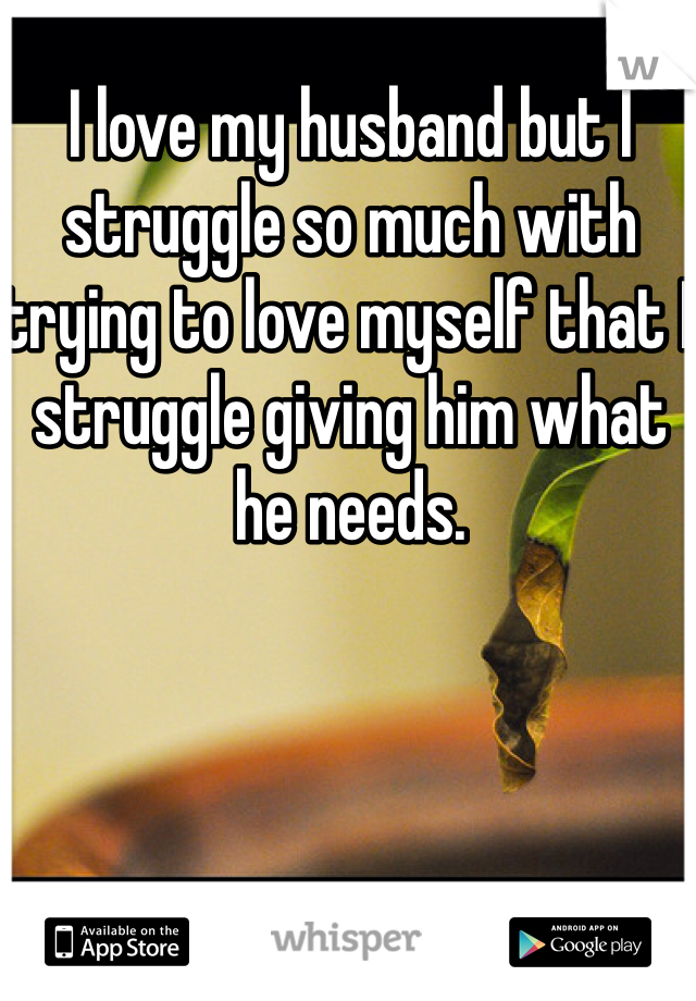 I love my husband but I struggle so much with trying to love myself that I struggle giving him what he needs. 