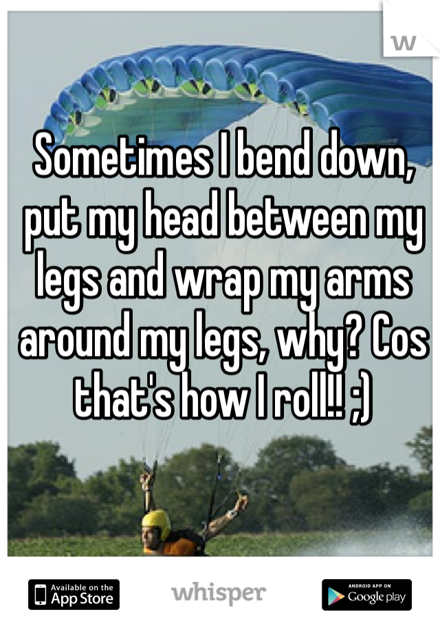 Sometimes I bend down, put my head between my legs and wrap my arms around my legs, why? Cos that's how I roll!! ;)