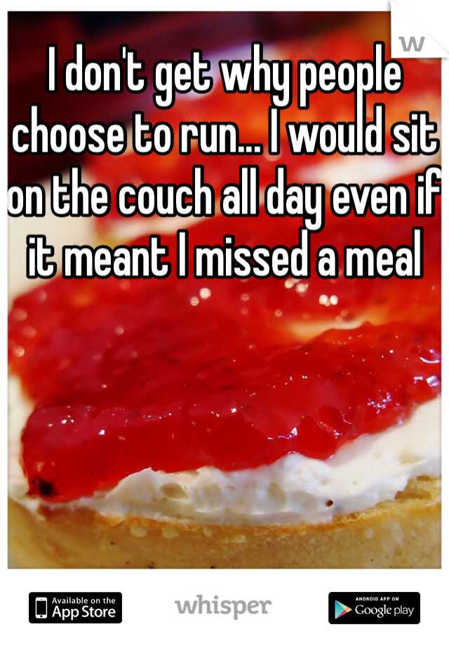 I don't get why people choose to run... I would sit on the couch all day even if it meant I missed a meal