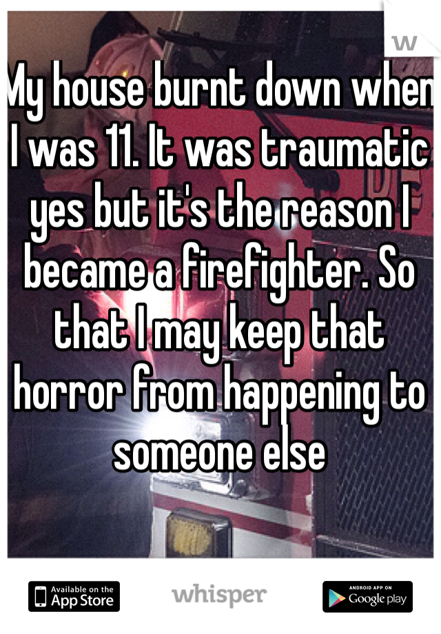 My house burnt down when I was 11. It was traumatic yes but it's the reason I became a firefighter. So that I may keep that horror from happening to someone else